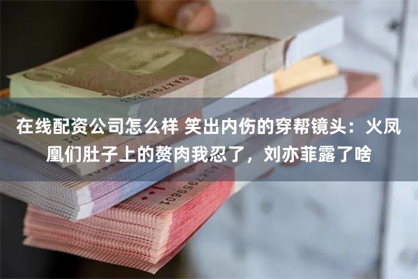 在线配资公司怎么样 笑出内伤的穿帮镜头：火凤凰们肚子上的赘肉我忍了，刘亦菲露了啥