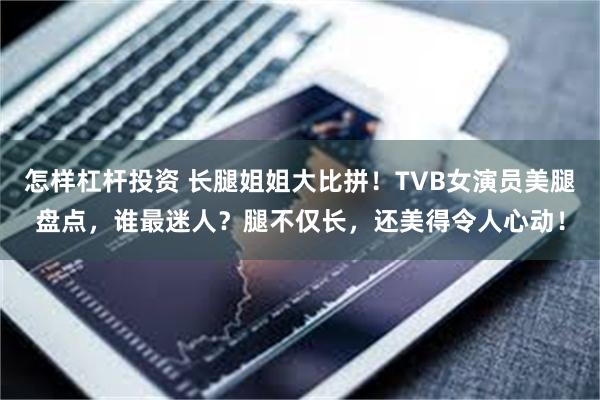 怎样杠杆投资 长腿姐姐大比拼！TVB女演员美腿盘点，谁最迷人？腿不仅长，还美得令人心动！