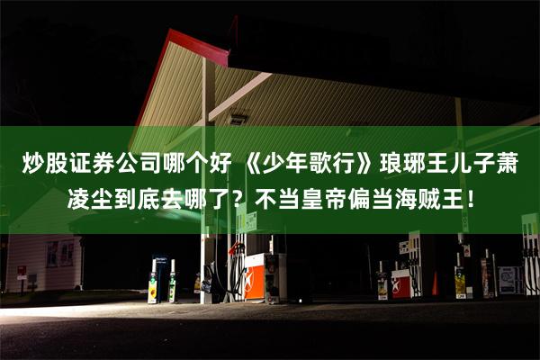 炒股证券公司哪个好 《少年歌行》琅琊王儿子萧凌尘到底去哪了？不当皇帝偏当海贼王！