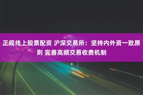 正规线上股票配资 沪深交易所：坚持内外资一致原则 完善高频交易收费机制