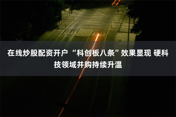 在线炒股配资开户 “科创板八条”效果显现 硬科技领域并购持续升温