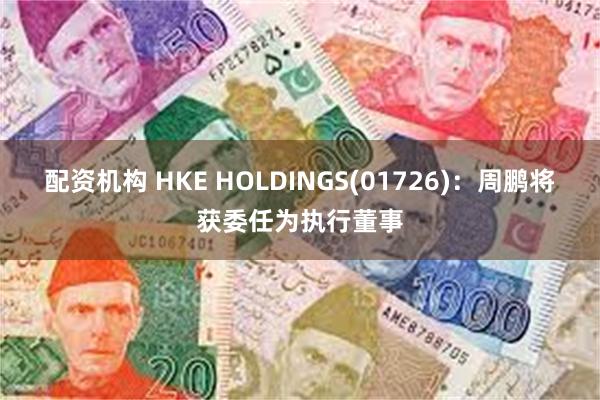 配资机构 HKE HOLDINGS(01726)：周鹏将获委任为执行董事