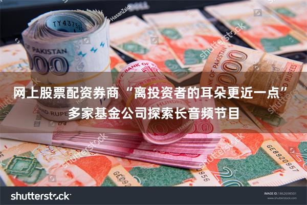 网上股票配资券商 “离投资者的耳朵更近一点” 多家基金公司探索长音频节目