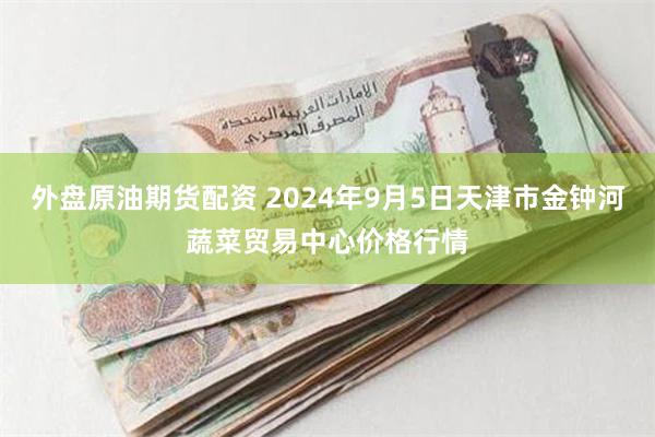 外盘原油期货配资 2024年9月5日天津市金钟河蔬菜贸易中心价格行情