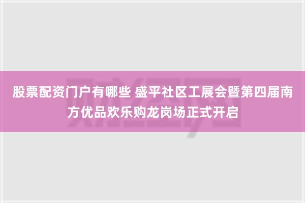 股票配资门户有哪些 盛平社区工展会暨第四届南方优品欢乐购龙岗场正式开启