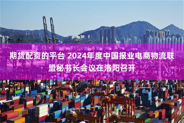 期货配资的平台 2024年度中国报业电商物流联盟秘书长会议在洛阳召开