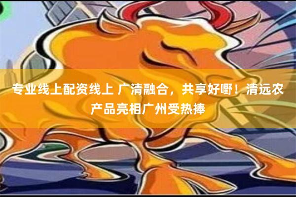 专业线上配资线上 广清融合，共享好嘢！清远农产品亮相广州受热捧