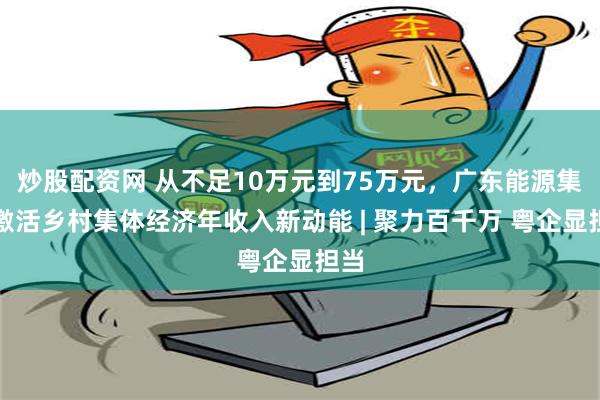 炒股配资网 从不足10万元到75万元，广东能源集团激活乡村集体经济年收入新动能 | 聚力百千万 粤企显担当