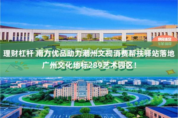 理财杠杆 南方优品助力潮州文祠消费帮扶驿站落地广州文化地标289艺术园区！