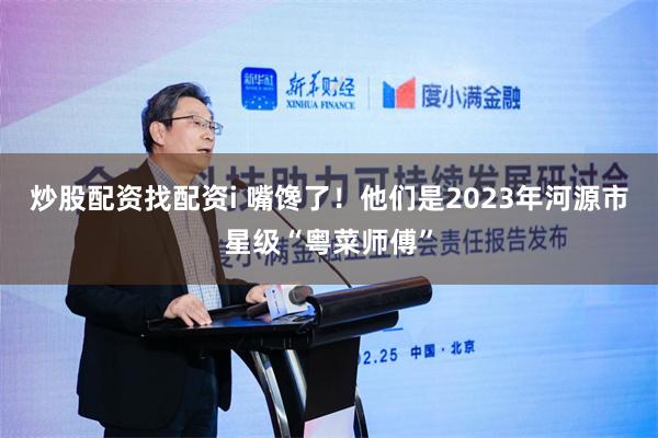 炒股配资找配资i 嘴馋了！他们是2023年河源市星级“粤菜师傅”