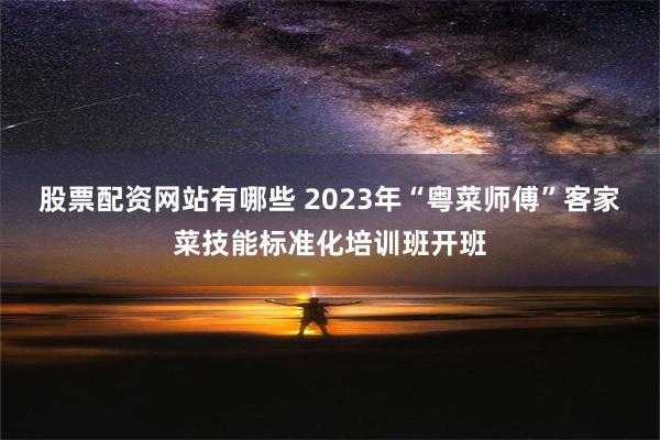 股票配资网站有哪些 2023年“粤菜师傅”客家菜技能标准化培训班开班