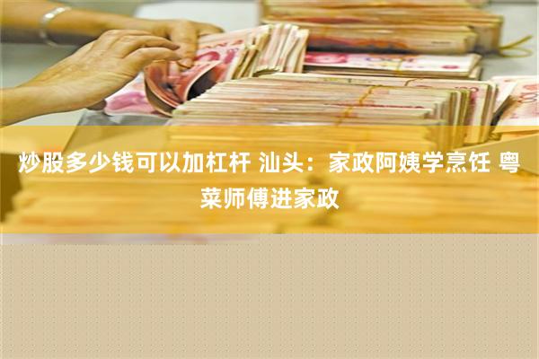 炒股多少钱可以加杠杆 汕头：家政阿姨学烹饪 粤菜师傅进家政