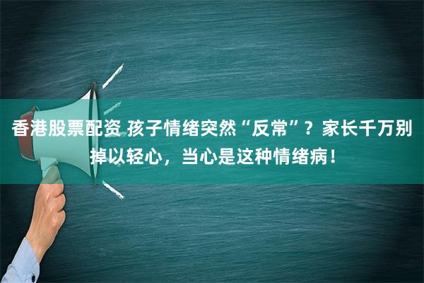 香港股票配资 孩子情绪突然“反常”？家长千万别掉以轻心，当心是这种情绪病！