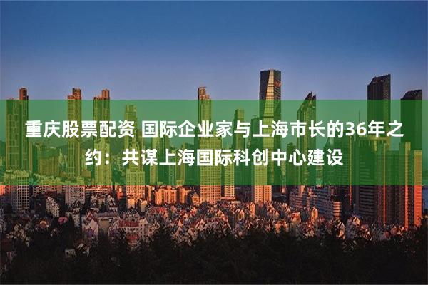 重庆股票配资 国际企业家与上海市长的36年之约：共谋上海国际科创中心建设