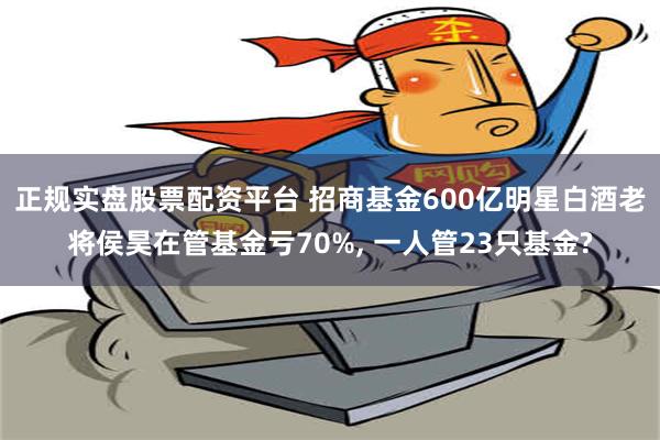 正规实盘股票配资平台 招商基金600亿明星白酒老将侯昊在管基金亏70%, 一人管23只基金?