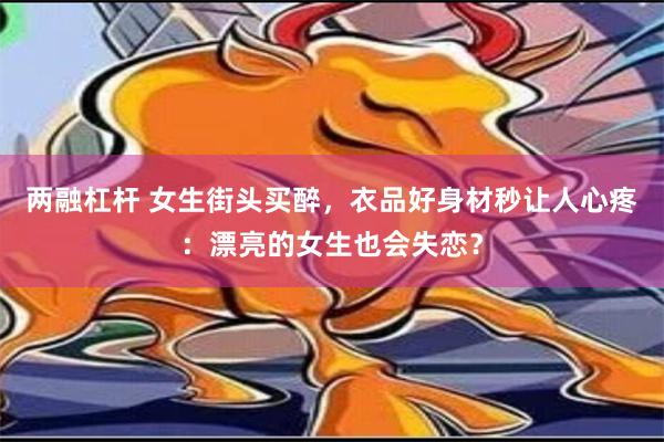 两融杠杆 女生街头买醉，衣品好身材秒让人心疼：漂亮的女生也会失恋？