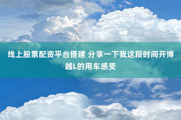 线上股票配资平台搭建 分享一下我这段时间开博越L的用车感受