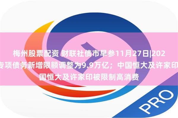 梅州股票配资 财联社债市早参11月27日|2024年地方政府专项债务新增限额调整为9.9万亿；中国恒大及许家印被限制高消费