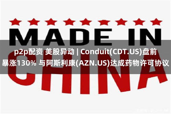 p2p配资 美股异动 | Conduit(CDT.US)盘前暴涨130% 与阿斯利康(AZN.US)达成药物许可协议