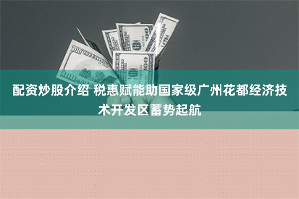 配资炒股介绍 税惠赋能助国家级广州花都经济技术开发区蓄势起航