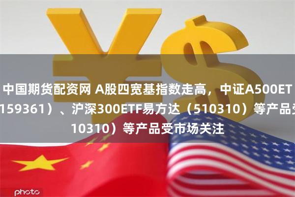 中国期货配资网 A股四宽基指数走高，中证A500ETF易方达（159361）、沪深300ETF易方达（510310）等产品受市场关注