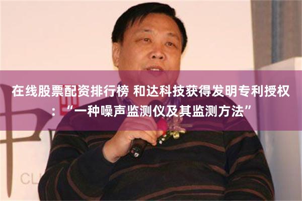 在线股票配资排行榜 和达科技获得发明专利授权：“一种噪声监测仪及其监测方法”