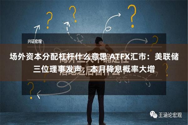 场外资本分配杠杆什么意思 ATFX汇市：美联储三位理事发声，本月降息概率大增