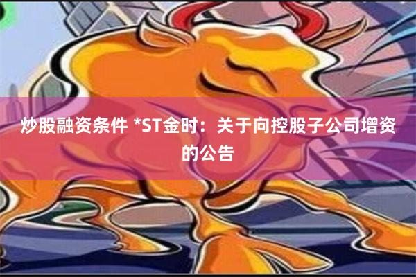 炒股融资条件 *ST金时：关于向控股子公司增资的公告