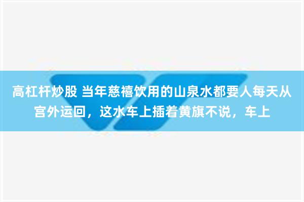 高杠杆炒股 当年慈禧饮用的山泉水都要人每天从宫外运回，这水车上插着黄旗不说，车上