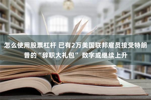 怎么使用股票杠杆 已有2万美国联邦雇员接受特朗普的“辞职大礼包” 数字或继续上升