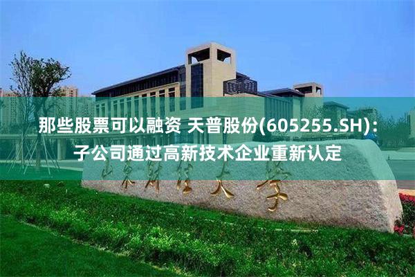 那些股票可以融资 天普股份(605255.SH)：子公司通过高新技术企业重新认定